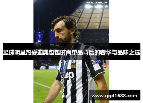 足球明星热爱迪奥包包时尚单品背后的奢华与品味之选 足球明星热爱迪奥包包时尚单品背后的奢华与品味之选