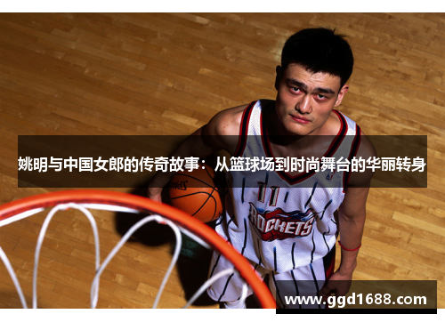 姚明与中国女郎的传奇故事：从篮球场到时尚舞台的华丽转身