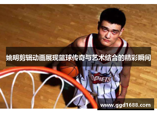 姚明剪辑动画展现篮球传奇与艺术结合的精彩瞬间