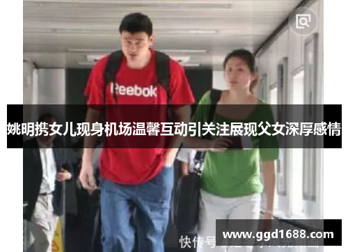 姚明携女儿现身机场温馨互动引关注展现父女深厚感情