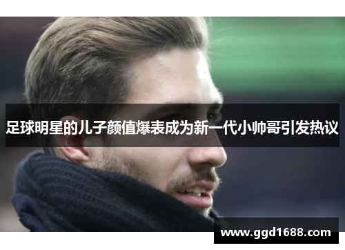 足球明星的儿子颜值爆表成为新一代小帅哥引发热议