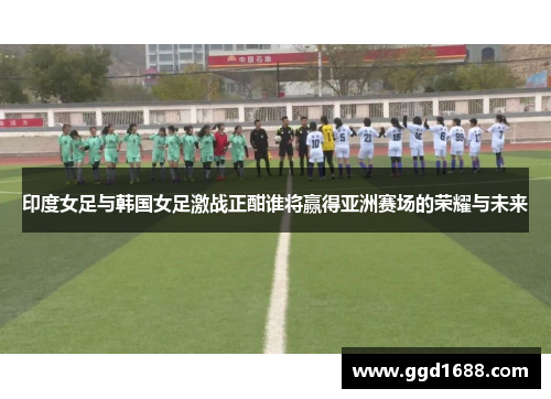 印度女足与韩国女足激战正酣谁将赢得亚洲赛场的荣耀与未来