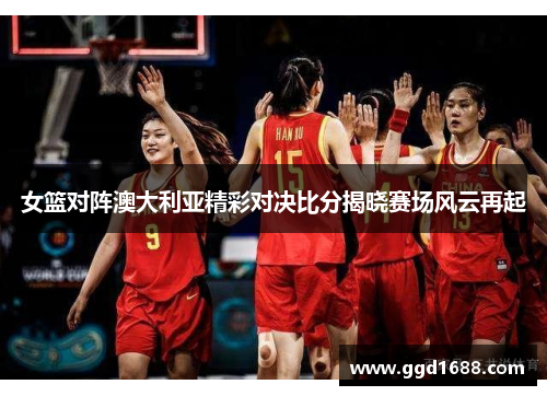 女篮对阵澳大利亚精彩对决比分揭晓赛场风云再起