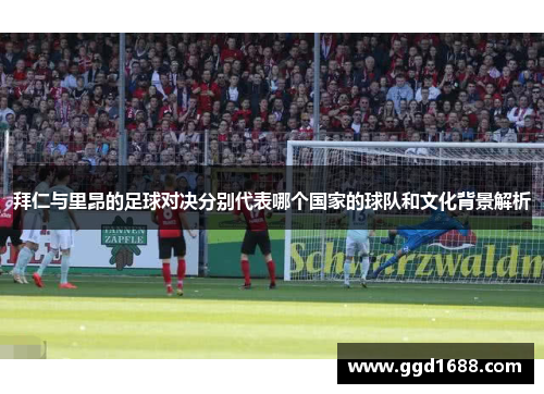 拜仁与里昂的足球对决分别代表哪个国家的球队和文化背景解析